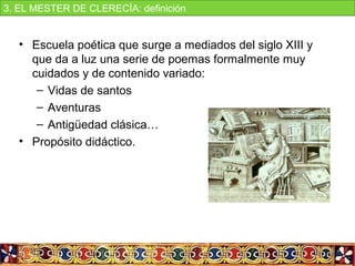 • Escuela poética que surge a mediados del siglo XIII y 
que da a luz una serie de poemas formalmente muy 
cuidados y de contenido variado:
– Vidas de santos
– Aventuras
– Antigüedad clásica…
• Propósito didáctico.
3. EL MESTER DE CLERECÍA: definición
 