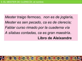 Mester traigo fermoso, non es de joglaría,
Mester es sen pecado, ca es de clerecía;
Fablar curso rimado por la cuaderna vía
A sílabas contadas, ca es gran maestría.
Libro de Aleixandre
3. EL MESTER DE CLERECÍA: el nombre
 