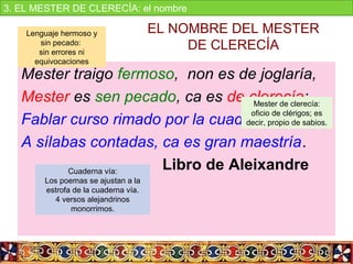 EL NOMBRE DEL MESTER 
DE CLERECÍA
Mester traigo fermoso, non es de joglaría,
Mester es sen pecado, ca es de clerecía;
Fablar curso rimado por la cuaderna vía
A sílabas contadas, ca es gran maestría.
Libro de Aleixandre
Mester de clerecía: 
oficio de clérigos; es 
decir, propio de sabios.
Lenguaje hermoso y 
sin pecado: 
sin errores ni 
equivocaciones
Cuaderna vía:
Los poemas se ajustan a la 
estrofa de la cuaderna vía.
4 versos alejandrinos 
monorrimos.
3. EL MESTER DE CLERECÍA: el nombre
 