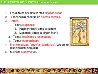 1. Los autores del mester eran clérigos cultos
2.  Tendencia a basarse en fuentes escritas.
3. Temas:
1. Temas religiosos:
1. Hagiográficos: vidas de santos
2. Marianos: sobre la Virgen María
2. Temas históricos o legendarios
3. Temas heterogéneos
4. Intencionalidad: “enseñar deleitando”: uso de “enxiemplos” 
(cuentos con moraleja)
5. Métrica: cuaderna vía.
3. EL MESTER DE CLERECÍA: características
 