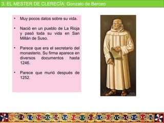 • Muy pocos datos sobre su vida.
• Nació en un pueblo de La Rioja 
y  pasó  toda  su  vida  en  San 
Millán de Suso.
• Parece que era el secretario del 
monasterio. Su firma aparece en 
diversos  documentos  hasta 
1246.
• Parece  que  murió  después  de 
1252. 
3. EL MESTER DE CLERECÍA: Gonzalo de Berceo
 