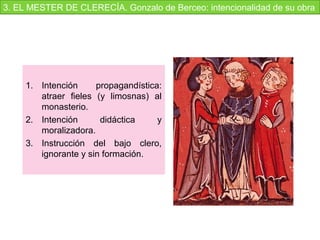 1. Intención  propagandística: 
atraer  fieles  (y  limosnas)  al 
monasterio.
2. Intención  didáctica  y 
moralizadora.
3. Instrucción  del  bajo  clero, 
ignorante y sin formación.
3. EL MESTER DE CLERECÍA. Gonzalo de Berceo: intencionalidad de su obra
 