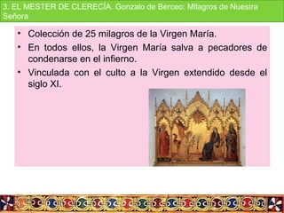 • Colección de 25 milagros de la Virgen María.
• En  todos  ellos,  la  Virgen  María  salva  a  pecadores  de 
condenarse en el infierno.
• Vinculada  con  el  culto  a  la  Virgen  extendido  desde  el 
siglo XI.
3. EL MESTER DE CLERECÍA. Gonzalo de Berceo: Milagros de Nuestra 
Señora
 