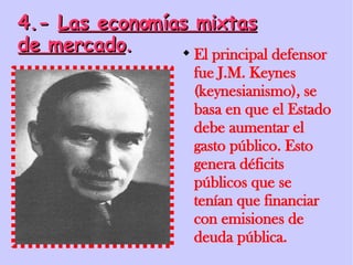 4.-  Las economías mixtas de mercado . El principal defensor fue J.M. Keynes (keynesianismo), se basa en que el Estado debe aumentar el gasto público. Esto genera déficits públicos que se tenían que financiar con emisiones de deuda pública. 