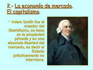 2.-  La economía de mercado . El capitalismo . Adam Smith fue el creador del liberalismo, se basa en la propiedad privada y en una absoluta libertad del mercado, es decir el Estado prácticamente no interviene. 