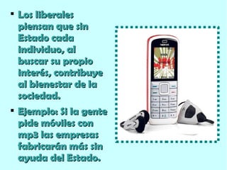 Los liberales piensan que sin Estado cada individuo, al buscar su propio interés, contribuye al bienestar de la sociedad. Ejemplo: Si la gente pide móviles con mp3 las empresas fabricarán más sin ayuda del Estado. 