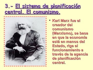 3.-  El sistema de planificación central. El comunismo. Karl Marx fue el creador del comunismo (Marxismo), se basa en que la economía está en manos del Estado, rige el funcionamiento a través de la agencia de planificación central. 