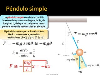 Un  péndulo simple  consiste en un hilo inextensible y de masa despreciable, de longitud  L , del que se cuelga una masa puntual  m  y se le hace oscilar en el vacío. El péndulo se comportará realizará un MAS si  se somete a  pequeñas oscilaciones  ( θ ~ O)  . 