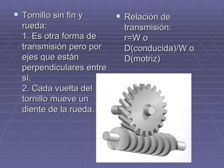 Tornillo sin fin y rueda: 1. Es otra forma de transmisión pero por ejes que están perpendiculares entre sí. 2. Cada vuelta del tornillo mueve un diente de la rueda. Relación de transmisión: r=W o D(conducida)/W o D(motriz) 