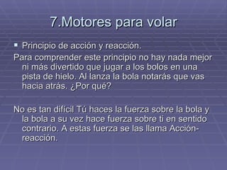7.Motores para volar Principio de acción y reacción. Para comprender este principio no hay nada mejor ni más divertido que jugar a los bolos en una pista de hielo. Al lanza la bola notarás que vas hacia atrás. ¿Por qué? No es tan difícil Tú haces la fuerza sobre la bola y la bola a su vez hace fuerza sobre ti en sentido contrario. A estas fuerza se las llama Acción-reacción. 