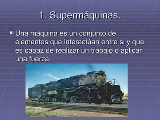 1. Supermáquinas. Una máquina es un conjunto de elementos que interactúan entre si y que es capaz de realizar un trabajo o aplicar una fuerza. 