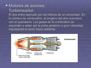 Motores de aviones: Turborreactor: El aire entra aspirado por las hélices de un compresor. En la cámara de combustión, el oxígeno del aire reacciona con el queroseno. Los gases de la combustión se expanden y salen por la parte posterior a gran velocidad, impulsando el avión hacia adelante. 