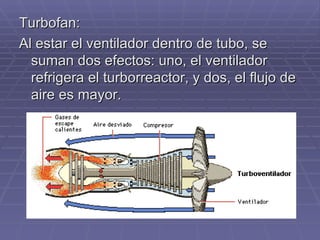 Turbofan: Al estar el ventilador dentro de tubo, se suman dos efectos: uno, el ventilador refrigera el turborreactor, y dos, el flujo de aire es mayor. 