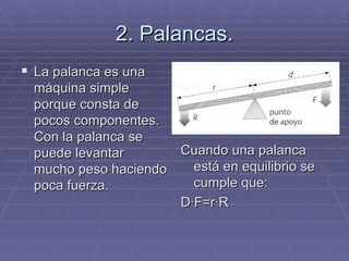 2. Palancas. La palanca es una máquina simple porque consta de pocos componentes. Con la palanca se puede levantar mucho peso haciendo poca fuerza. Cuando una palanca está en equilibrio se cumple que: D·F=r·R 