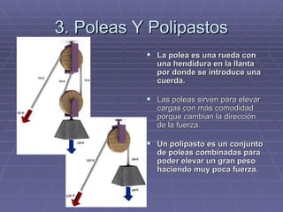 3. Poleas Y Polipastos La polea es una rueda con una hendidura en la llanta por donde se introduce una cuerda. Las poleas sirven para elevar cargas con más comodidad porque cambian la dirección de la fuerza. Un polipasto es un conjunto de poleas combinadas para poder elevar un gran peso haciendo muy poca fuerza. 