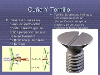Cuña Y Tornillo. Cuña: La cuña es un plano inclinado doble, donde la fuerza que se aplica perpendicular a la base se transmite multiplicada a las caras de la cuña. Tornillo: Es un plano inclinado, pero enrollado sobre un cilindro. Cuando se aplica presión y se enrosca, se multiplica la fuerza aplicada. 