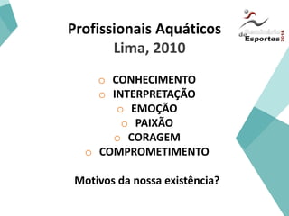 Profissionais Aquáticos
Lima, 2010
o CONHECIMENTO
o INTERPRETAÇÃO
o EMOÇÃO
o PAIXÃO
o CORAGEM
o COMPROMETIMENTO
Motivos da nossa existência?
 