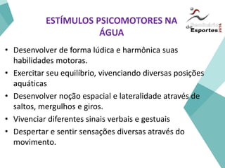 ESTÍMULOS PSICOMOTORES NA
ÁGUA
• Desenvolver de forma lúdica e harmônica suas
habilidades motoras.
• Exercitar seu equilíbrio, vivenciando diversas posições
aquáticas
• Desenvolver noção espacial e lateralidade através de
saltos, mergulhos e giros.
• Vivenciar diferentes sinais verbais e gestuais
• Despertar e sentir sensações diversas através do
movimento.
 