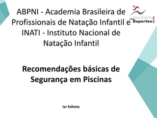 ABPNI - Academia Brasileira de
Profissionais de Natação Infantil e
INATI - Instituto Nacional de
Natação Infantil
Recomendações básicas de
Segurança em Piscinas
ler folheto
 