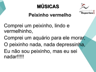 Comprei um peixinho, lindo e
vermelhinho,
Comprei um aquário para ele morar,
O peixinho nada, nada depressinha,
Eu não sou peixinho, mas eu sei
nadar!!!!!
MÚSICAS
Peixinho vermelho
 
