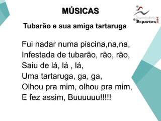 Tubarão e sua amiga tartaruga
Fui nadar numa piscina,na,na,
Infestada de tubarão, rão, rão,
Saiu de lá, lá , lá,
Uma tartaruga, ga, ga,
Olhou pra mim, olhou pra mim,
E fez assim, Buuuuuu!!!!!
MÚSICAS
 