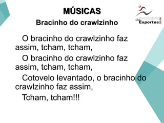 MÚSICAS
Bracinho do crawlzinho
O bracinho do crawlzinho faz
assim, tcham, tcham,
O bracinho do crawlzinho faz
assim, tcham, tcham,
Cotovelo levantado, o bracinho do
crawlzinho faz assim,
Tcham, tcham!!!
 