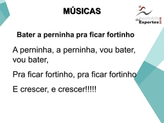 A perninha, a perninha, vou bater,
vou bater,
Pra ficar fortinho, pra ficar fortinho
E crescer, e crescer!!!!!
Bater a perninha pra ficar fortinho
MÚSICAS
 