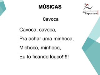 MÚSICAS
Cavoca, cavoca,
Pra achar uma minhoca,
Michoco, minhoco,
Eu tô ficando louco!!!!!
Cavoca
 