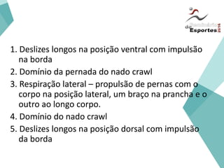 Iniciação
1. Deslizes longos na posição ventral com impulsão
na borda
2. Domínio da pernada do nado crawl
3. Respiração lateral – propulsão de pernas com o
corpo na posição lateral, um braço na prancha e o
outro ao longo corpo.
4. Domínio do nado crawl
5. Deslizes longos na posição dorsal com impulsão
da borda
 