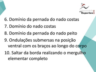 Iniciação
6. Domínio da pernada do nado costas
7. Domínio do nado costas
8. Domínio da pernada do nado peito
9. Ondulações submersas na posição
ventral com os braços ao longo do corpo
10. Saltar da borda realizando o mergulho
elementar completo
 