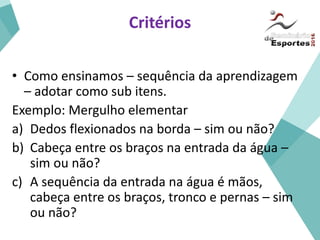 Critérios
• Como ensinamos – sequência da aprendizagem
– adotar como sub itens.
Exemplo: Mergulho elementar
a) Dedos flexionados na borda – sim ou não?
b) Cabeça entre os braços na entrada da água –
sim ou não?
c) A sequência da entrada na água é mãos,
cabeça entre os braços, tronco e pernas – sim
ou não?
 