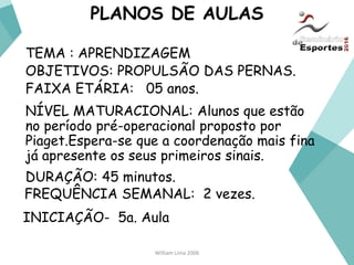 William Lima 2006
PLANOS DE AULAS
TEMA : APRENDIZAGEM
OBJETIVOS: PROPULSÃO DAS PERNAS.
FAIXA ETÁRIA: 05 anos.
NÍVEL MATURACIONAL: Alunos que estão
no período pré-operacional proposto por
Piaget.Espera-se que a coordenação mais fina
já apresente os seus primeiros sinais.
DURAÇÃO: 45 minutos.
FREQUÊNCIA SEMANAL: 2 vezes.
INICIAÇÃO- 5a. Aula
 