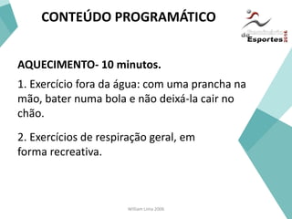 William Lima 2006
CONTEÚDO PROGRAMÁTICO
AQUECIMENTO- 10 minutos.
1. Exercício fora da água: com uma prancha na
mão, bater numa bola e não deixá-la cair no
chão.
2. Exercícios de respiração geral, em
forma recreativa.
 