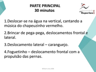 William Lima 2006
PARTE PRINCIPAL
30 minutos
1.Deslocar-se na água na vertical, cantando a
música do chapeuzinho vermelho.
2.Brincar de pega-pega, deslocamentos frontal e
lateral.
3.Deslocamento lateral – caranguejo.
4.Foguetinho – deslocamento frontal com a
propulsão das pernas.
 