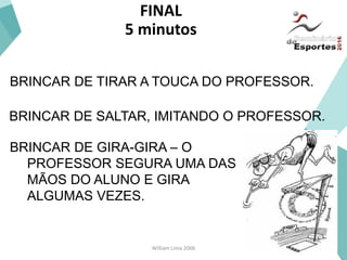 William Lima 2006
FINAL
5 minutos
BRINCAR DE GIRA-GIRA – O
PROFESSOR SEGURA UMA DAS
MÃOS DO ALUNO E GIRA
ALGUMAS VEZES.
BRINCAR DE SALTAR, IMITANDO O PROFESSOR.
BRINCAR DE TIRAR A TOUCA DO PROFESSOR.
 