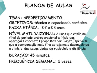 William Lima 2006
PLANOS DE AULAS
TEMA : APERFEIÇOAMENTO
OBJETIVOS: técnica e capacidade aeróbica.
FAIXA ETÁRIA: 07 e 08 anos.
NÍVEL MATURACIONAL: Alunos que estão no
final do período pré-operacional e início das
operações concretas propostos por Piaget.Espera-se
que a coordenação mais fina esteja mais desenvolvida
e o início das capacidades de raciocínio e distância.
DURAÇÃO: 45 minutos.
FREQUÊNCIA SEMANAL: 2 vezes.
 