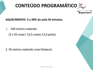 William Lima 2006
CONTEÚDO PROGRAMÁTICO
AQUECIMENTO- 5 a 20% da aula-10 minutos.
1. 100 metros nadando
(2 x 25 crawl / 12,5 costas-12,5 peito)
2. 50 metros nadando crawl bilateral.
 