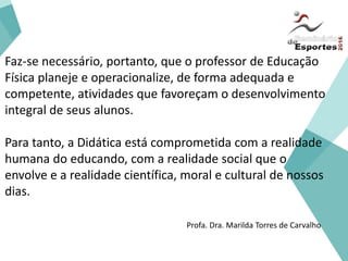 Faz-se necessário, portanto, que o professor de Educação
Física planeje e operacionalize, de forma adequada e
competente, atividades que favoreçam o desenvolvimento
integral de seus alunos.
Para tanto, a Didática está comprometida com a realidade
humana do educando, com a realidade social que o
envolve e a realidade científica, moral e cultural de nossos
dias.
Profa. Dra. Marilda Torres de Carvalho
 