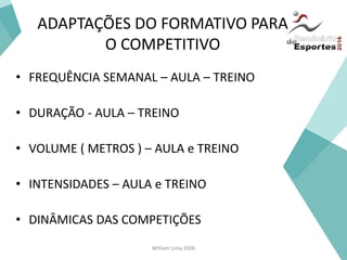 William Lima 2006
ADAPTAÇÕES DO FORMATIVO PARA
O COMPETITIVO
• FREQUÊNCIA SEMANAL – AULA – TREINO
• DURAÇÃO - AULA – TREINO
• VOLUME ( METROS ) – AULA e TREINO
• INTENSIDADES – AULA e TREINO
• DINÂMICAS DAS COMPETIÇÕES
 