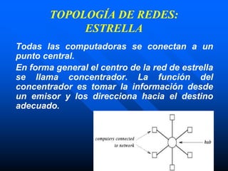 TOPOLOGÍA DE REDES:
ESTRELLA
Todas las computadoras se conectan a un
punto central.
En forma general el centro de la red de estrella
se llama concentrador. La función del
concentrador es tomar la información desde
un emisor y los direcciona hacia el destino
adecuado.
 