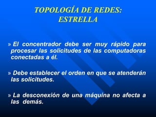 TOPOLOGÍA DE REDES:
ESTRELLA
» El concentrador debe ser muy rápido para
procesar las solicitudes de las computadoras
conectadas a él.
» Debe establecer el orden en que se atenderán
las solicitudes.
» La desconexión de una máquina no afecta a
las demás.
 