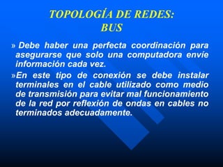TOPOLOGÍA DE REDES:
BUS
» Debe haber una perfecta coordinación para
asegurarse que solo una computadora envíe
información cada vez.
»En este tipo de conexión se debe instalar
terminales en el cable utilizado como medio
de transmisión para evitar mal funcionamiento
de la red por reflexión de ondas en cables no
terminados adecuadamente.
 