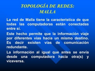 TOPOLOGÍA DE REDES:
MALLA
La red de Malla tiene la característica de que
todas las computadoras están conectadas
entre sí.
Este hecho permite que la información viaje
por diferentes vías hacia un mismo destino.
Es decir existen vías de comunicación
redundante.
La información al igual que antes se envía
desde una computadora hacia otra(s) y
viceversa.
 
