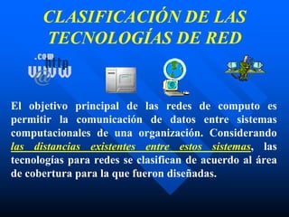 CLASIFICACIÓN DE LAS
TECNOLOGÍAS DE RED
El objetivo principal de las redes de computo es
permitir la comunicación de datos entre sistemas
computacionales de una organización. Considerando
las distancias existentes entre estos sistemas, las
tecnologías para redes se clasifican de acuerdo al área
de cobertura para la que fueron diseñadas.
 