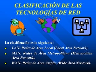 CLASIFICACIÓN DE LAS
TECNOLOGÍAS DE RED
La clasificación es la siguiente:
■ LAN: Redes de Área Local (Local Área Network).
■ MAN: Redes de Área Metropolitana (Metropolitan
Área Network).
■ WAN: Redes de Área Amplia (Wide Área Network).
 