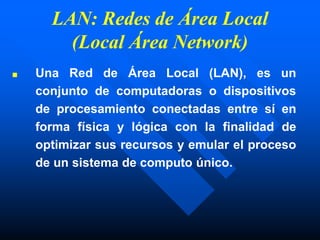 LAN: Redes de Área Local
(Local Área Network)
■ Una Red de Área Local (LAN), es un
conjunto de computadoras o dispositivos
de procesamiento conectadas entre sí en
forma física y lógica con la finalidad de
optimizar sus recursos y emular el proceso
de un sistema de computo único.
 