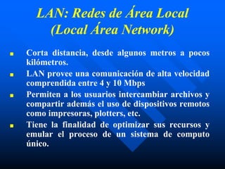 LAN: Redes de Área Local
(Local Área Network)
■ Corta distancia, desde algunos metros a pocos
kilómetros.
■ LAN provee una comunicación de alta velocidad
comprendida entre 4 y 10 Mbps
■ Permiten a los usuarios intercambiar archivos y
compartir además el uso de dispositivos remotos
como impresoras, plotters, etc.
■ Tiene la finalidad de optimizar sus recursos y
emular el proceso de un sistema de computo
único.
 