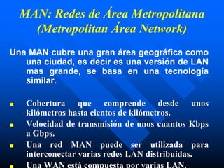 MAN: Redes de Área Metropolitana
(Metropolitan Área Network)
Una MAN cubre una gran área geográfica como
una ciudad, es decir es una versión de LAN
mas grande, se basa en una tecnología
similar.
■ Cobertura que comprende desde unos
kilómetros hasta cientos de kilómetros.
■ Velocidad de transmisión de unos cuantos Kbps
a Gbps.
■ Una red MAN puede ser utilizada para
interconectar varias redes LAN distribuidas.
■ Una WAN está compuesta por varias LAN.
 