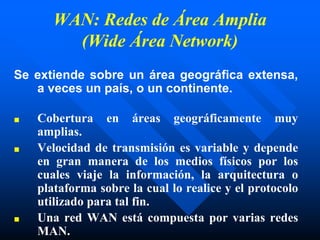 WAN: Redes de Área Amplia
(Wide Área Network)
Se extiende sobre un área geográfica extensa,
a veces un país, o un continente.
■ Cobertura en áreas geográficamente muy
amplias.
■ Velocidad de transmisión es variable y depende
en gran manera de los medios físicos por los
cuales viaje la información, la arquitectura o
plataforma sobre la cual lo realice y el protocolo
utilizado para tal fin.
■ Una red WAN está compuesta por varias redes
MAN.
 