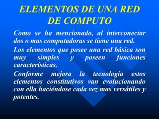 ELEMENTOS DE UNA RED
DE COMPUTO
Como se ha mencionado, al interconectar
dos o mas computadoras se tiene una red.
Los elementos que posee una red básica son
muy simples y poseen funciones
características.
Conforme mejora la tecnología estos
elementos constitutivos van evolucionando
con ella haciéndose cada vez mas versátiles y
potentes.
 